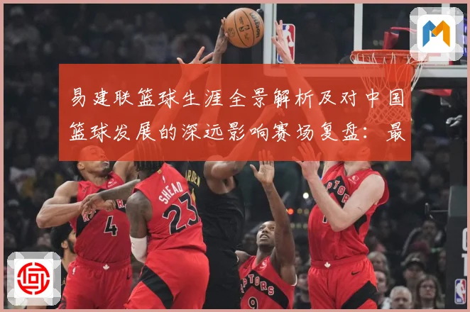 易建联篮球生涯全景解析及对中国篮球发展的深远影响赛场复盘：最新赛事动态与深度分析