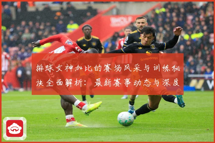 排球女神加比的赛场风采与训练秘诀全面解析：最新赛事动态与深度分析