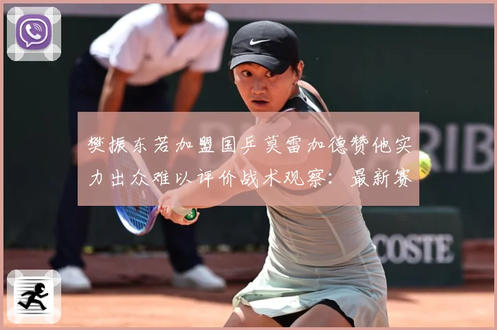 樊振东若加盟国乒莫雷加德赞他实力出众难以评价战术观察：最新赛事动态与深度分析