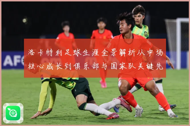 洛卡特利足球生涯全景解析从中场核心成长到俱乐部与国家队关键先生：最新赛事动态与深度分析