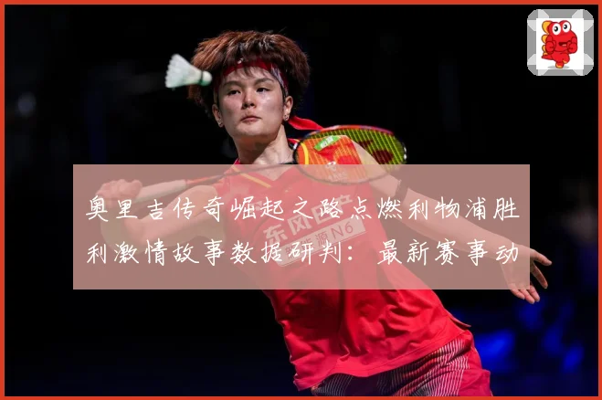 奥里吉传奇崛起之路点燃利物浦胜利激情故事数据研判：最新赛事动态与深度分析