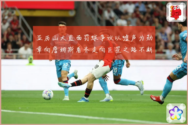 亚历山大直面罚球争议以嘘声为勋章向詹姆斯看齐走向巨星之路不断赛场复盘：最新赛事动态与深度分析