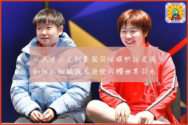 从天才少女到泰国羽坛旗帜拉差诺如何以细腻技术持续闪耀世界羽毛球赛场解析：最新赛事动态与深度分析