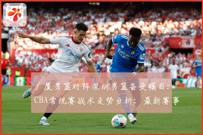 广厦男篮对阵深圳男篮备受瞩目：CBA常规赛战术走势分析：最新赛事动态与深度分析