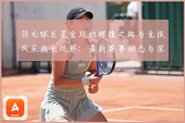 羽毛球巨星金廷的辉煌之路与竞技风采成长观察：最新赛事动态与深度分析