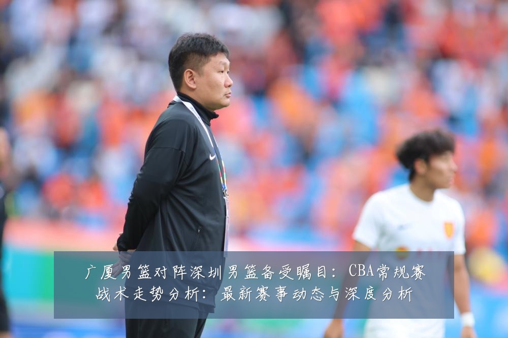 广厦男篮对阵深圳男篮备受瞩目:CBA常规赛战术走势分析:最新赛事动态与深度分析