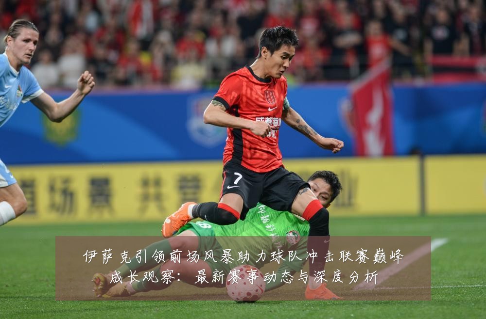 伊萨克引领前场风暴助力球队冲击联赛巅峰成长观察:最新赛事动态与深度分析