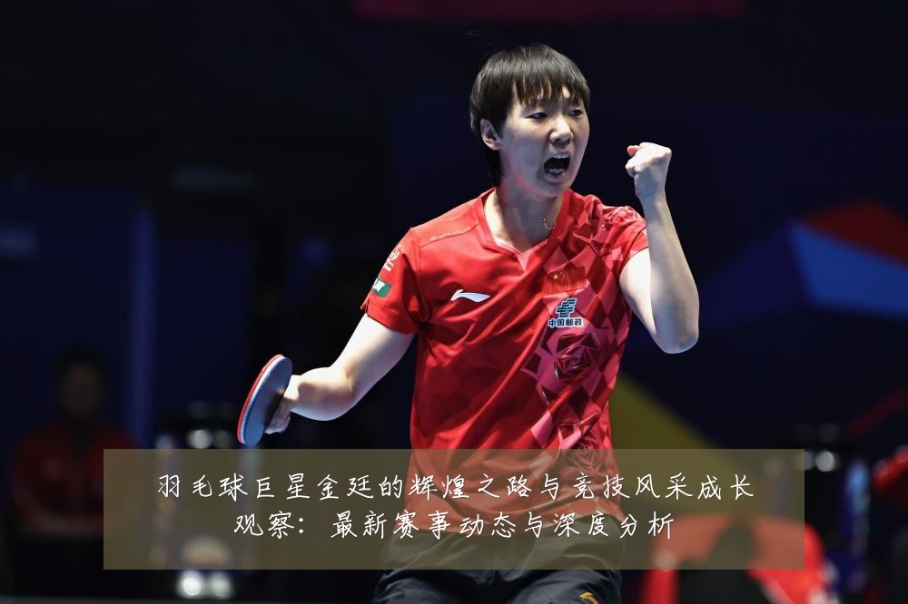 羽毛球巨星金廷的辉煌之路与竞技风采成长观察:最新赛事动态与深度分析