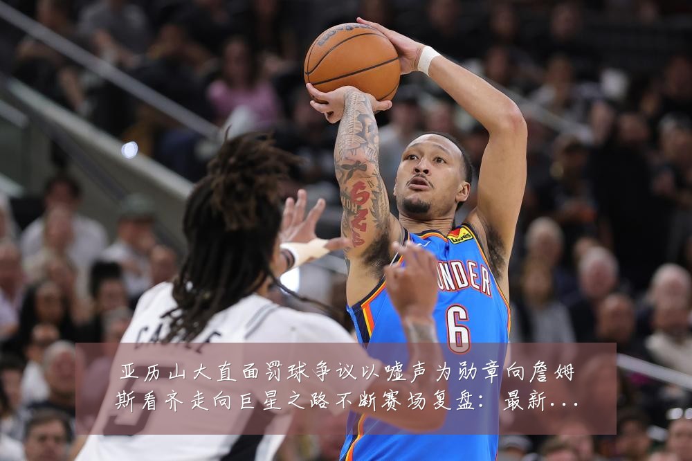 亚历山大直面罚球争议以嘘声为勋章向詹姆斯看齐走向巨星之路不断赛场复盘：最新赛事动态与深度分析